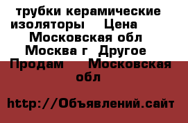 трубки керамические, изоляторы  › Цена ­ 20 - Московская обл., Москва г. Другое » Продам   . Московская обл.